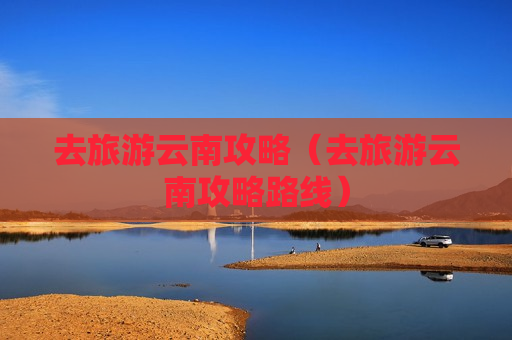 去旅游云南攻略（去旅游云南攻略路线）