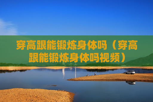 穿高跟能锻炼身体吗（穿高跟能锻炼身体吗视频）