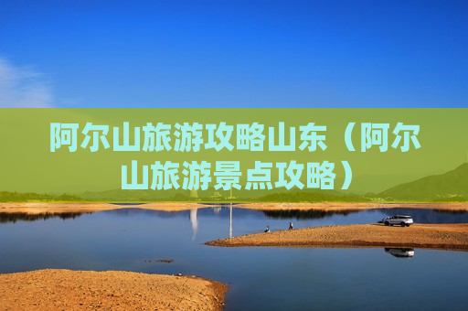 阿尔山旅游攻略山东（阿尔山旅游景点攻略）