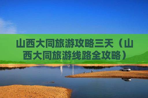 山西大同旅游攻略三天（山西大同旅游线路全攻略）
