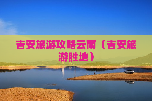 吉安旅游攻略云南（吉安旅游胜地）