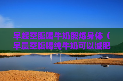 早起空腹喝牛奶锻炼身体（早晨空腹喝纯牛奶可以减肥吗）