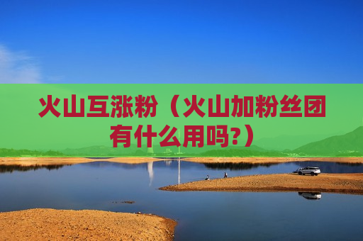 火山互涨粉（火山加粉丝团有什么用吗?）