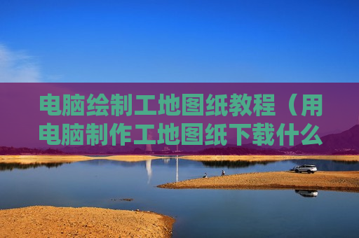 电脑绘制工地图纸教程（用电脑制作工地图纸下载什么软件?）