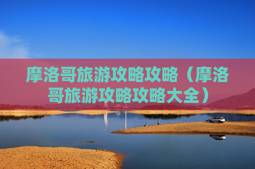 摩洛哥旅游攻略攻略（摩洛哥旅游攻略攻略大全）