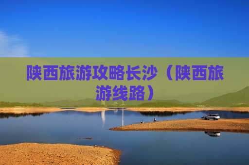 陕西旅游攻略长沙（陕西旅游线路）