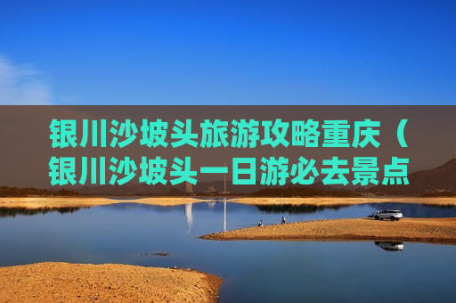 银川沙坡头旅游攻略重庆（银川沙坡头一日游必去景点）