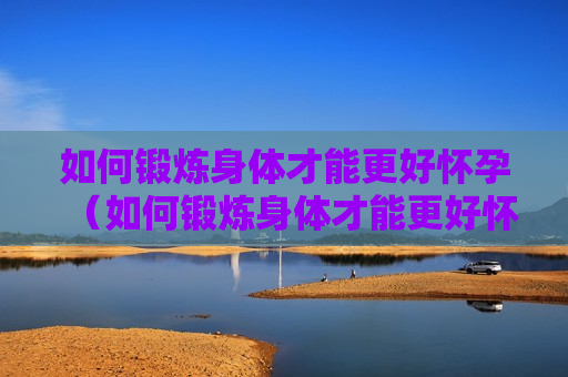 如何锻炼身体才能更好怀孕（如何锻炼身体才能更好怀孕呢）