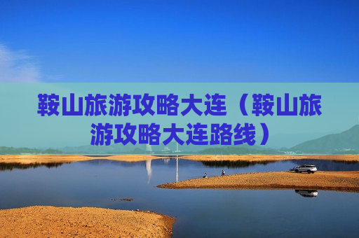 鞍山旅游攻略大连（鞍山旅游攻略大连路线）