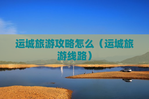 运城旅游攻略怎么（运城旅游线路）