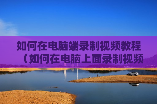 如何在电脑端录制视频教程（如何在电脑上面录制视频）