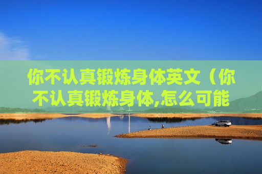 你不认真锻炼身体英文（你不认真锻炼身体,怎么可能有好的身体是可想而知的）