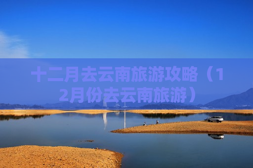 十二月去云南旅游攻略（12月份去云南旅游）