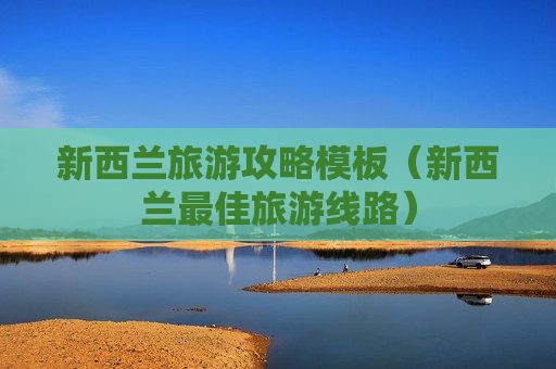 新西兰旅游攻略模板（新西兰最佳旅游线路）