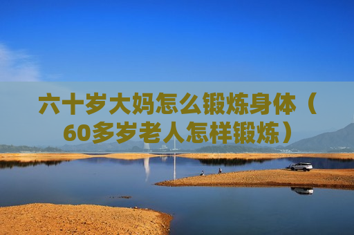 六十岁大妈怎么锻炼身体（60多岁老人怎样锻炼）