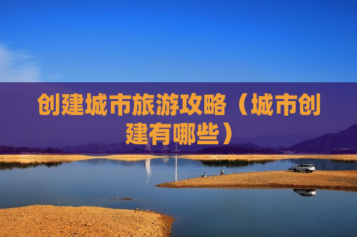 创建城市旅游攻略（城市创建有哪些）