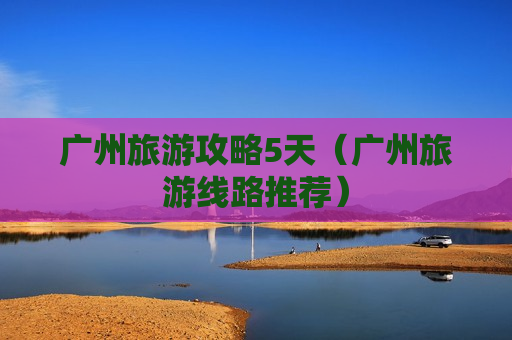 广州旅游攻略5天（广州旅游线路推荐）