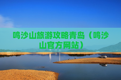 鸣沙山旅游攻略青岛（鸣沙山官方网站）
