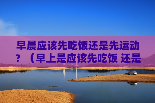 早晨应该先吃饭还是先运动？（早上是应该先吃饭 还是先运动）