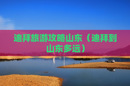 迪拜旅游攻略山东（迪拜到山东多远）