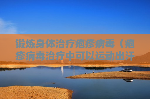 锻炼身体治疗疱疹病毒（疱疹病毒治疗中可以运动出汗吗）