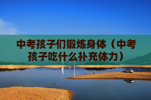 中考孩子们锻炼身体（中考孩子吃什么补充体力）