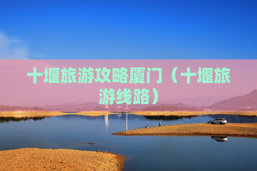 十堰旅游攻略厦门（十堰旅游线路）