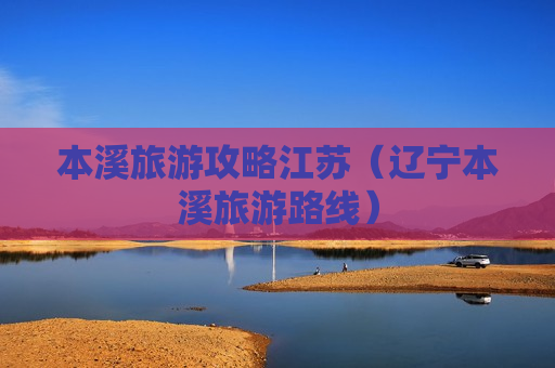 本溪旅游攻略江苏（辽宁本溪旅游路线）