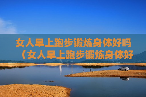 女人早上跑步锻炼身体好吗（女人早上跑步锻炼身体好吗视频）