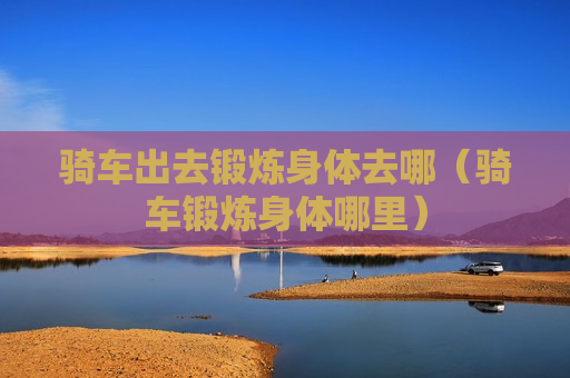 骑车出去锻炼身体去哪（骑车锻炼身体哪里）