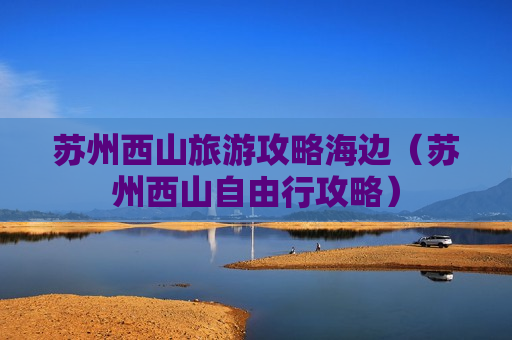 苏州西山旅游攻略海边（苏州西山自由行攻略）