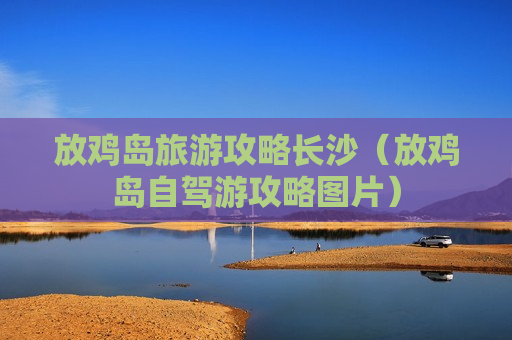 放鸡岛旅游攻略长沙（放鸡岛自驾游攻略图片）