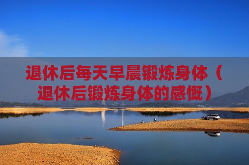 退休后每天早晨锻炼身体（退休后锻炼身体的感慨）
