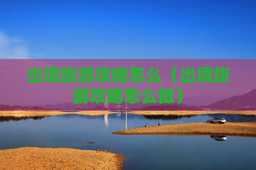 出境旅游攻略怎么（出境旅游攻略怎么做）