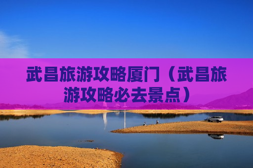 武昌旅游攻略厦门（武昌旅游攻略必去景点）