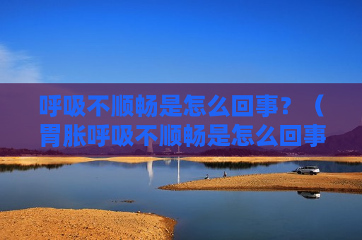 呼吸不顺畅是怎么回事？（胃胀呼吸不顺畅是怎么回事）