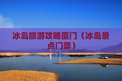 冰岛旅游攻略厦门（冰岛景点门票）