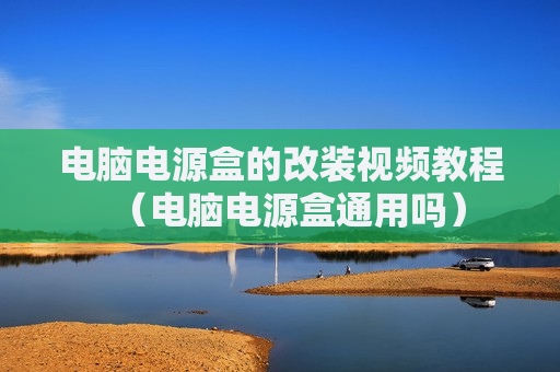 电脑电源盒的改装视频教程（电脑电源盒通用吗）