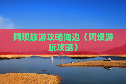 阿坝旅游攻略海边（阿坝游玩攻略）