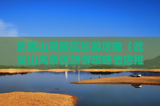 武夷山风景区旅游攻略（武夷山风景区旅游攻略酒店推荐）