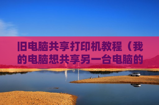 旧电脑共享打印机教程（我的电脑想共享另一台电脑的打印机怎么操作）