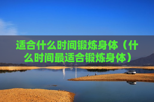 适合什么时间锻炼身体（什么时间最适合锻炼身体）
