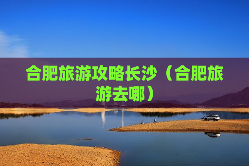 合肥旅游攻略长沙（合肥旅游去哪）