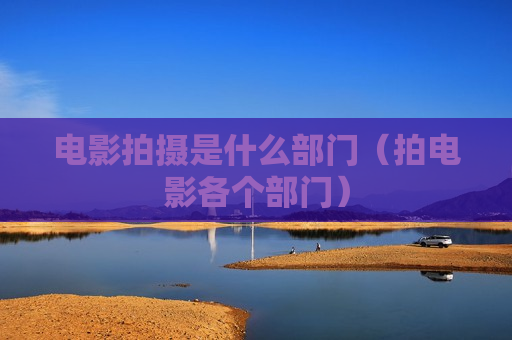 电影拍摄是什么部门（拍电影各个部门）
