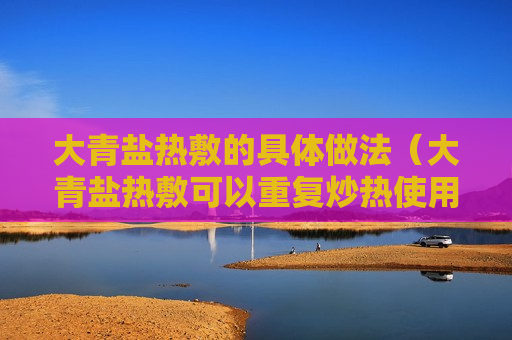 大青盐热敷的具体做法（大青盐热敷可以重复炒热使用吗?）