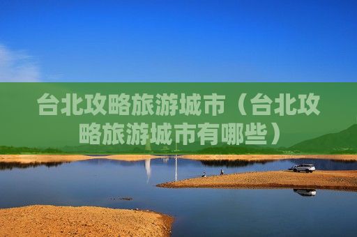 台北攻略旅游城市（台北攻略旅游城市有哪些）