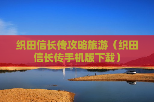 织田信长传攻略旅游（织田信长传手机版下载）