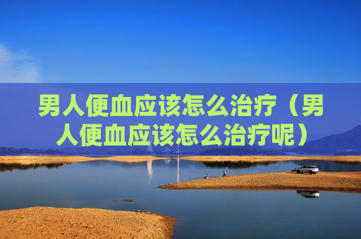 男人便血应该怎么治疗（男人便血应该怎么治疗呢）