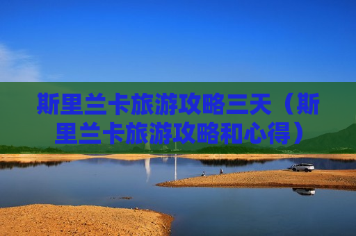 斯里兰卡旅游攻略三天（斯里兰卡旅游攻略和心得）