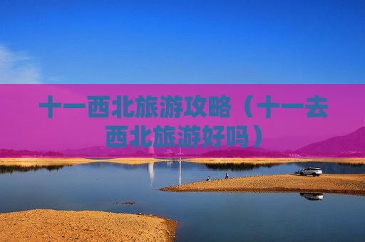 十一西北旅游攻略（十一去西北旅游好吗）